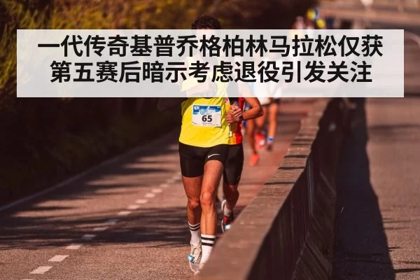 一代传奇基普乔格柏林马拉松仅获第五赛后暗示考虑退役引发关注
